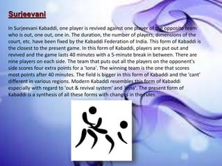Surjeevani
In Surjeevani Kabaddi, one player is revived against one player of the opposite team
who is out, one out, one in. The duration, the number of players, dimensions of the
court, etc. have been fixed by the Kabaddi Federation of India. This form of Kabaddi is
the closest to the present game. In this form of Kabaddi, players are put out and
revived and the game lasts 40 minutes with a 5-minute break in between. There are
nine players on each side. The team that puts out all the players on the opponent's
side scores four extra points for a 'Iona'. The winning team is the one that scores
most points after 40 minutes. The field is bigger in this form of Kabaddi and the 'cant'
different in various regions. Modern Kabaddi resembles this form of Kabaddi
especially with regard to 'out & revival system' and 'Iona'. The present form of
Kabaddi is a synthesis of all these forms with changes in the rules.
 