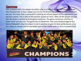 Gaminee
This is played with nine players on either side, in a field of no specific measurements.
The characteristic is that a player put out has to remain out until all his team members
are out. The team that is successful in putting out all the players of the opponent's side
secures a point. This is akin to the present system of 'Iona'. After all the players are put
out, the team is revived and the game continues. The game continues until five or
seven 'Iona' are secured. The game has no fixed time. The main disadvantage of this
form of Kabaddi is that the player Is not in position to give his best performance since
he is likely to remain out for the better part of the match until an Iona is scored.[3][4]
 