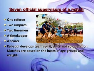 Seven official supervisors of a match
One referee
Two umpires
Two linesmen
A timekeeper
A scorer
Kabaddi develops team spirit, unity and co-operation.
Matches are based on the bases of age-groups and
weight.
 