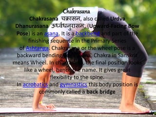 Chakrasana
Chakrasana चक्रासन, also called Urdva
Dhanurasana ऊर्ध्वधनुरासन; (Upward-Facing Bow
Pose) is an asana. It is a backbend and part of the
finishing sequence in the Primary Series
of Ashtanga. Chakrasana or the wheel pose is a
backward bending yoga asana. Chakra in Sanskrit
means Wheel. In chakrasana, the final position looks
like a wheel, hence the name. It gives great
flexibility to the spine.
In acrobatics and gymnastics this body position is
commonly called a back bridge
 