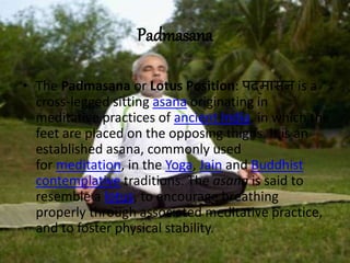 Padmasana
• The Padmasana or Lotus Position: पद्मासन is a
cross-legged sitting asana originating in
meditative practices of ancient India, in which the
feet are placed on the opposing thighs. It is an
established asana, commonly used
for meditation, in the Yoga, Jain and Buddhist
contemplative traditions. The asana is said to
resemble a lotus, to encourage breathing
properly through associated meditative practice,
and to foster physical stability.
 