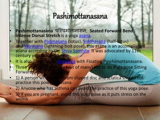 Pashimottanasana
• Pashimottanasana पश्चचमोत्तानासन; Seated Forward Bend,
Intense Dorsal Stretch is a yoga asana.
• Together with Padmasana (lotus), Siddhasana (half-lotus)
and Vajrasana (lightning-bolt pose), this asana is an accomplished
asana according to the Shiva Samhita. It was advocated by 11th
century yogi Gorakshanath .
• It is also practiced in Acroyoga with Floating Paschimottanasana.
• Three important reasons (out of many) not to do Yoga pose Sitting
Forward Bend:
• 1) A person who suffers from slipped disc and sciatica should not
practice this powerful asana.
• 2) Anyone who has asthma can avoid the practice of this yoga pose.
• 3) If you are pregnant, avoid this yoga pose as it puts stress on the
womb
 