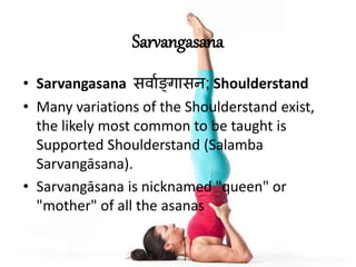 Sarvangasana
• Sarvangasana स्ावङ्गासन; Shoulderstand
• Many variations of the Shoulderstand exist,
the likely most common to be taught is
Supported Shoulderstand (Salamba
Sarvangāsana).
• Sarvangāsana is nicknamed "queen" or
"mother" of all the asanas
 