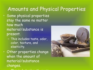 Amounts and Physical Properties <ul><li>Some physical properties stay the same no matter how much material/substance is pr...