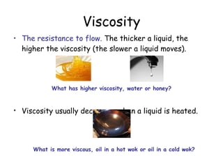 Viscosity The resistance to flow.  The thicker a liquid, the higher the viscosity (the slower a liquid moves). Viscosity usually decreases when a liquid is heated.   What has higher viscosity, water or honey? What is more viscous, oil in a hot wok or oil in a cold wok?  