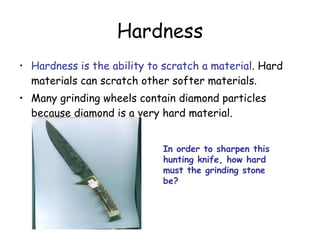 Hardness Hardness is the ability to scratch a material . Hard materials can scratch other softer materials. Many grinding wheels contain diamond particles because diamond is a very hard material. In order to sharpen this hunting knife, how hard must the grinding stone be? 