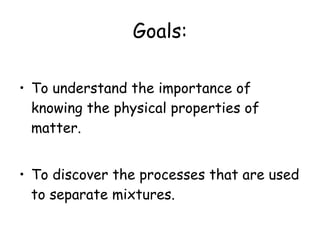 Goals: To understand the importance of knowing the physical properties of matter. To discover the processes that are used to separate mixtures. 