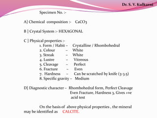 Specimen No. :-
A] Chemical composition :- CaCO3
B ] Crystal System :- HEXAGONAL
C ] Physical properties :-
1. Form / Habit – Crystalline / Rhombohedral
2. Colour – White
3. Streak – White
4. Lustre – Vitreous
5. Cleavage – Perfect
6. Fracture – Even
7. Hardness – Can be scratched by knife (3-3.5)
8. Specific gravity – Medium
D] Diagnostic character – Rhombohedral form, Perfect Cleavage
Even Fracture, Hardness 3, Gives +ve
acid test
On the basis of above physical properties , the mineral
may be identified as CALCITE.
Dr. S. V. Kulkarni
 