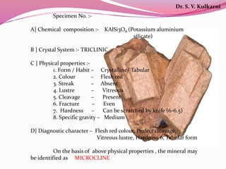 Specimen No. :-
A] Chemical composition :- KAlSi3O8 (Potassium aluminium
silicate)
B ] Crystal System :- TRICLINIC
C ] Physical properties :-
1. Form / Habit – Crystalline/ Tabular
2. Colour – Flesh red
3. Streak – Absent
4. Lustre – Vitreous
5. Cleavage – Present
6. Fracture – Even
7. Hardness – Can be scratched by knife (6-6.5)
8. Specific gravity – Medium
D] Diagnostic character – Flesh red colour, Perfect cleavage,
Vitreous lustre, Hardness 6, Tabular form
On the basis of above physical properties , the mineral may
be identified as MICROCLINE
Dr. S. V. Kulkarni
 