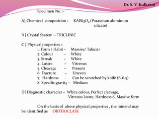 Specimen No. :-
A] Chemical composition :- KAlSi3O8 (Potassium aluminum
silicate)
B ] Crystal System :- TRICLINIC
C ] Physical properties :-
1. Form / Habit – Massive/ Tabular
2. Colour – White
3. Streak – White
4. Lustre – Vitreous
5. Cleavage – Present
6. Fracture – Uneven
7. Hardness – Can be scratched by knife (6-6.5)
8. Specific gravity – Medium
D] Diagnostic character – White colour, Perfect cleavage,
Vitreous lustre, Hardness 6, Massive form
On the basis of above physical properties , the mineral may
be identified as ORTHOCLASE
Dr. S. V. Kulkarni
 