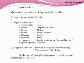 Specimen No. :-
A] Chemical composition :- K(Mg Fe)3 AlSi3O10 (OH)2
B ] Crystal System :- MONOCLINIC
C ] Physical properties :-
1. Form / Habit – Flaky
2. Colour – Deep Brown / Black
3. Streak – Absent
4. Lustre – Pearly/ Vitreous
5. Cleavage – Perfect
6. Fracture – Even
7. Hardness – Can be scratched by Fingernail (2.7 to 3)
8. Specific gravity – Medium
D] Diagnostic character – Brownish Black colour, Perfect cleavage,
Vitreous lustre, Flaky Form
On the basis of above physical properties , the mineral may
be identified as BIOTITE
Dr. S. V. Kulkarni
 