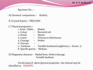 Specimen No. :-
A] Chemical composition :- Al2SiO5
B ] Crystal System :- TRICLINIC
C ] Physical properties :-
1. Form / Habit – Bladed
2. Colour – Brownish red
3. Streak – Absent
4. Lustre – Vitreous to Subvitreous
5. Cleavage – Perfect
6. Fracture – -
7. Hardness – Variable hardness(Lenghtwise 5 – Across 7)
8. Specific gravity – Medium
D] Diagnostic character – Bladed form, Perfect cleavage,
Variable hardness
On the basis of above physical properties , the mineral may be
identified as KYANITE
Dr. S. V. Kulkarni
 