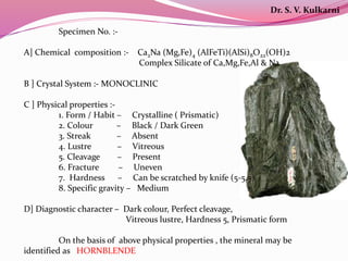 Specimen No. :-
A] Chemical composition :- Ca2Na (Mg,Fe)4 (AlFeTi)(AlSi)8O22(OH)2
Complex Silicate of Ca,Mg,Fe,Al & Na
B ] Crystal System :- MONOCLINIC
C ] Physical properties :-
1. Form / Habit – Crystalline ( Prismatic)
2. Colour – Black / Dark Green
3. Streak – Absent
4. Lustre – Vitreous
5. Cleavage – Present
6. Fracture – Uneven
7. Hardness – Can be scratched by knife (5-5.5)
8. Specific gravity – Medium
D] Diagnostic character – Dark colour, Perfect cleavage,
Vitreous lustre, Hardness 5, Prismatic form
On the basis of above physical properties , the mineral may be
identified as HORNBLENDE
Dr. S. V. Kulkarni
 
