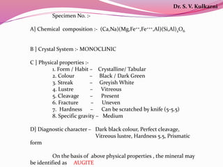 Specimen No. :-
A] Chemical composition :- (Ca,Na)(Mg,Fe++,Fe+++,Al)(Si,Al)2O6
B ] Crystal System :- MONOCLINIC
C ] Physical properties :-
1. Form / Habit – Crystalline/ Tabular
2. Colour – Black / Dark Green
3. Streak – Greyish White
4. Lustre – Vitreous
5. Cleavage – Present
6. Fracture – Uneven
7. Hardness – Can be scratched by knife (5-5.5)
8. Specific gravity – Medium
D] Diagnostic character – Dark black colour, Perfect cleavage,
Vitreous lustre, Hardness 5.5, Prismatic
form
On the basis of above physical properties , the mineral may
be identified as AUGITE
Dr. S. V. Kulkarni
 