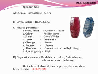 Specimen No. :-
A] Chemical composition :- Al2O3
B ] Crystal System :- HEXAGONAL
C ] Physical properties :-
1. Form / Habit – Crystalline/ Tabular
2. Colour – Reddish brown
3. Streak – Greyish White
4. Lustre – Admantine
5. Cleavage – Present
6. Fracture – Uneven
7. Hardness – Can not be scratched by knife (9)
8. Specific gravity – High
D] Diagnostic character – Reddish brown colour, Perfect cleavage,
Admantine lustre, Hardness 9,
On the basis of above physical properties , the mineral may
be identified as CORUNDUM
Dr. S. V. Kulkarni
 