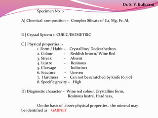Specimen No. :-
A] Chemical composition :- Complex Silicate of Ca, Mg, Fe, Al.
B ] Crystal System :- CUBIC/ISOMETRIC
C ] Physical properties :-
1. Form / Habit – Crystalline/ Dodecahedron
2. Colour – Reddish brown/ Wine Red
3. Streak – Absent
4. Lustre – Resinous
5. Cleavage – Indistinct
6. Fracture – Uneven
7. Hardness – Can not be scratched by knife (6.5-7)
8. Specific gravity – High
D] Diagnostic character – Wine red colour, Crystalline form,
Resinous lustre, Hardness,
On the basis of above physical properties , the mineral may
be identified as GARNET
Dr. S. V. Kulkarni
 