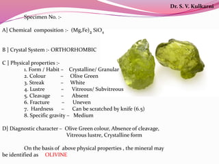 Specimen No. :-
A] Chemical composition :- (Mg,Fe)2 SiO4
B ] Crystal System :- ORTHORHOMBIC
C ] Physical properties :-
1. Form / Habit – Crystalline/ Granular
2. Colour – Olive Green
3. Streak – White
4. Lustre – Vitreous/ Subvitreous
5. Cleavage – Absent
6. Fracture – Uneven
7. Hardness – Can be scratched by knife (6.5)
8. Specific gravity – Medium
D] Diagnostic character – Olive Green colour, Absence of cleavage,
Vitreous lustre, Crystalline form
On the basis of above physical properties , the mineral may
be identified as OLIVINE
Dr. S. V. Kulkarni
 