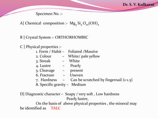 Specimen No. :-
A] Chemical composition :- Mg3 Si4 O10(OH)2
B ] Crystal System :- ORTHORHOMBIC
C ] Physical properties :-
1. Form / Habit – Foliated /Massive
2. Colour – White/ pale yellow
3. Streak – White
4. Lustre – Pearly
5. Cleavage – present
6. Fracture – Uneven
7. Hardness – Can be scratched by fingernail (1-1.5)
8. Specific gravity – Medium
D] Diagnostic character – Soapy / very soft , Low hardness
Pearly lustre,
On the basis of above physical properties , the mineral may
be identified as TALC
Dr. S. V. Kulkarni
 