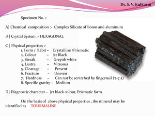 Specimen No. :-
A] Chemical composition :- Complex Silicate of Boron and aluminum
B ] Crystal System :- HEXAGONAL
C ] Physical properties :-
1. Form / Habit – Crystalline /Prismatic
2. Colour – Jet Black
3. Streak – Greyish white
4. Lustre – Vitreous
5. Cleavage – Present
6. Fracture – Uneven
7. Hardness – Can not be scratched by fingernail (7-7.5)
8. Specific gravity – Medium
D] Diagnostic character – Jet black colour, Prismatic form
On the basis of above physical properties , the mineral may be
identified as TOURMALINE
Dr. S. V. Kulkarni
 