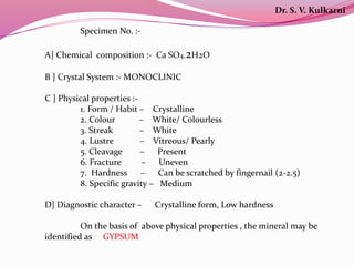 Specimen No. :-
A] Chemical composition :- Ca SO4.2H2O
B ] Crystal System :- MONOCLINIC
C ] Physical properties :-
1. Form / Habit – Crystalline
2. Colour – White/ Colourless
3. Streak – White
4. Lustre – Vitreous/ Pearly
5. Cleavage – Present
6. Fracture – Uneven
7. Hardness – Can be scratched by fingernail (2-2.5)
8. Specific gravity – Medium
D] Diagnostic character – Crystalline form, Low hardness
On the basis of above physical properties , the mineral may be
identified as GYPSUM
Dr. S. V. Kulkarni
 