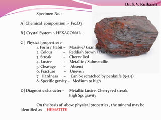 Specimen No. :-
A] Chemical composition :- Fe2O3
B ] Crystal System :- HEXAGONAL
C ] Physical properties :-
1. Form / Habit – Massive/ Granular
2. Colour – Reddish brown / Dark brown/ Black
3. Streak – Cherry Red
4. Lustre – Metallic / Submetallic
5. Cleavage – Absent
6. Fracture – Uneven
7. Hardness – Can be scratched by penknife (5-5.5)
8. Specific gravity – Medium to high
D] Diagnostic character – Metallic Lustre, Cherry red streak,
High Sp. gravity
On the basis of above physical properties , the mineral may be
identified as HEMATITE
Dr. S. V. Kulkarni
 