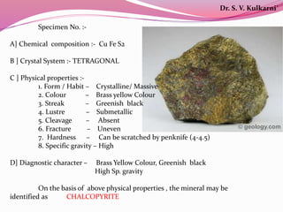 Specimen No. :-
A] Chemical composition :- Cu Fe S2
B ] Crystal System :- TETRAGONAL
C ] Physical properties :-
1. Form / Habit – Crystalline/ Massive
2. Colour – Brass yellow Colour
3. Streak – Greenish black
4. Lustre – Submetallic
5. Cleavage – Absent
6. Fracture – Uneven
7. Hardness – Can be scratched by penknife (4-4.5)
8. Specific gravity – High
D] Diagnostic character – Brass Yellow Colour, Greenish black
High Sp. gravity
On the basis of above physical properties , the mineral may be
identified as CHALCOPYRITE
Dr. S. V. Kulkarni`
 