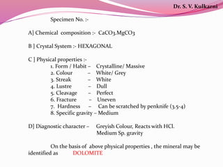 Specimen No. :-
A] Chemical composition :- CaCO3.MgCO3
B ] Crystal System :- HEXAGONAL
C ] Physical properties :-
1. Form / Habit – Crystalline/ Massive
2. Colour – White/ Grey
3. Streak – White
4. Lustre – Dull
5. Cleavage – Perfect
6. Fracture – Uneven
7. Hardness – Can be scratched by penknife (3.5-4)
8. Specific gravity – Medium
D] Diagnostic character – Greyish Colour, Reacts with HCl.
Medium Sp. gravity
On the basis of above physical properties , the mineral may be
identified as DOLOMITE
Dr. S. V. Kulkarni
 