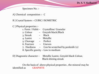 Specimen No. :-
A] Chemical composition :- C
B ] Crystal System :- CUBIC/ ISOMETRIC
C ] Physical properties :-
1. Form / Habit – Crystalline/ Granular
2. Colour – Greyish black/Black
3. Streak – Black
4. Lustre – Metallic
5. Cleavage – Perfect
6. Fracture – Uneven
7. Hardness – Can be scratched by penknife (2)
8. Specific gravity – Low to medium
D] Diagnostic character – Metallic Lustre, Greyish black Colour,
Black shining streak
On the basis of above physical properties , the mineral may be
identified as GRAPHITE
Dr. S. V. Kulkarni
 