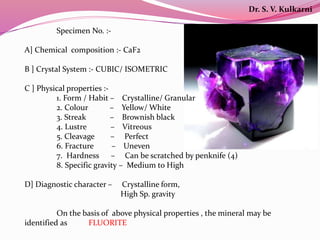 Specimen No. :-
A] Chemical composition :- CaF2
B ] Crystal System :- CUBIC/ ISOMETRIC
C ] Physical properties :-
1. Form / Habit – Crystalline/ Granular
2. Colour – Yellow/ White
3. Streak – Brownish black
4. Lustre – Vitreous
5. Cleavage – Perfect
6. Fracture – Uneven
7. Hardness – Can be scratched by penknife (4)
8. Specific gravity – Medium to High
D] Diagnostic character – Crystalline form,
High Sp. gravity
On the basis of above physical properties , the mineral may be
identified as FLUORITE
Dr. S. V. Kulkarni
 