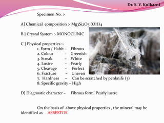 Specimen No. :-
A] Chemical composition :- Mg3Si2O5 (OH)4
B ] Crystal System :- MONOCLINIC
C ] Physical properties :-
1. Form / Habit – Fibrous
2. Colour – Greenish
3. Streak – White
4. Lustre – Pearly
5. Cleavage – Perfect
6. Fracture – Uneven
7. Hardness – Can be scratched by penknife (3)
8. Specific gravity – High
D] Diagnostic character – Fibrous form, Pearly lustre
On the basis of above physical properties , the mineral may be
identified as ASBESTOS
Dr. S. V. Kulkarni
 