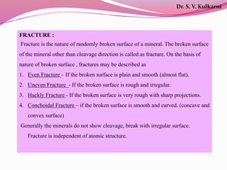 FRACTURE :
Fracture is the nature of randomly broken surface of a mineral. The broken surface
of the mineral other than cleavage direction is called as fracture. On the basis of
nature of broken surface , fractures may be described as
1. Even Fracture – If the broken surface is plain and smooth (almost flat).
2. Uneven Fracture - If the broken surface is rough and irregular.
3. Hackly Fracture - If the broken surface is very rough with sharp projections.
4. Conchoidal Fracture – if the broken surface is smooth and curved. (concave and
convex surface)
Generally the minerals do not show cleavage, break with irregular surface.
Fracture is independent of atomic structure.
Dr. S. V. Kulkarni
 