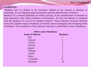 HARDNESS:
Hardness may be defined as the resistance offered by the mineral to abrasion or
scratching. It is an important physical property used for identification of mineral.
Hardness of a mineral dependent on atomic packing. In the identification of minerals in
hand specimens, only relative hardness is determined . For this, the mineral is compared
with the hardness of a set of ten standard minerals. These reference minerals represent
nearly the complete range of hardness of minerals and are arranged in the increasing order
of hardness. This standard set of ten reference minerals is called Moh’s scale of Hardness.
Moh’s scale of hardness
Name of Mineral Hardness
Talc 1
Gypsum 2
Calcite 3
Fluorite 4
Apatite 5
Feldspar 6
Quartz 7
Topaz 8
Corundum 9
Diamond 10
Dr. S. V. Kulkarni
 