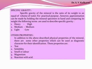 SPECIFIC GRAVITY :
Specific gravity of the mineral is the ratio of its weight to an
equal of volume of water. For practical purpose , however, approximation
can be made by holding the mineral specimen in hand and comparing its
weight the following terms are used to describe specific gravity :
1. Heavy - High
2. Medium - Medium
3. Light -Low
OTHER PROPERTIES :
In addition to the above described physical properties of the mineral,
there are some other properties which can be used as diagnostic
character for their identification. These properties are:
1. Test
2. Solubility
3. Smell or odour
4. Magnetism
5. Reaction with acid.
Dr. S. V. Kulkarni
 