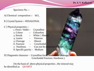 Specimen No. :-
A] Chemical composition :- SiO2
B ] Crystal System :- HEXAGONAL
C ] Physical properties :-
1. Form / Habit – Crystalline
2. Colour – Colourless
3. Streak – White / Absent
4. Lustre – Vitreous
5. Cleavage – Absent
6. Fracture – Conchoidal
7. Hardness – Can not be scratched by knife (7)
8. Specific gravity – Medium
D] Diagnostic character – Crystalline form, Absence of cleavage,
Conchoidal Fracture, Hardness 7
On the basis of above physical properties , the mineral may
be identified as QUARTZ
Dr. S. V. Kulkarni
 