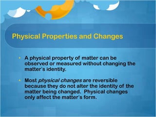 Physical Properties and Changes


 • A physical property of matter can be
   observed or measured without changing the
   matter’s identity.

 • Most physical changes are reversible
   because they do not alter the identity of the
   matter being changed. Physical changes
   only affect the matter’s form.
 