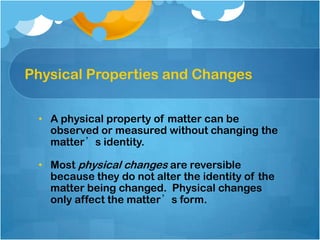Physical Properties and Changes
• A physical property of matter can be
observed or measured without changing the
matter’s identity.
• Most physical changes are reversible
because they do not alter the identity of the
matter being changed. Physical changes
only affect the matter’s form.

 