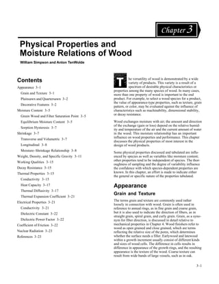 Chapter 3
 Physical Properties and
 Moisture Relations of Wood
  William Simpson and Anton TenWolde




Contents                                                 he versatility of wood is demonstrated by a wide
                                                         variety of products. This variety is a result of a
Appearance 3–1                                           spectrum of desirable physical characteristics or
                                              properties among the many species of wood. In many cases,
  Grain and Texture 3–1                       more than one property of wood is important to the end
  Plainsawn and Quartersawn 3–2               product. For example, to select a wood species for a product,
                                              the value of appearance-type properties, such as texture, grain
  Decorative Features 3–2
                                              pattern, or color, may be evaluated against the influence of
Moisture Content 3–5                          characteristics such as machinability, dimensional stability,
  Green Wood and Fiber Saturation Point 3–5   or decay resistance.

  Equilibrium Moisture Content 3–5            Wood exchanges moisture with air; the amount and direction
                                              of the exchange (gain or loss) depend on the relative humid-
  Sorption Hysteresis 3–7
                                              ity and temperature of the air and the current amount of water
Shrinkage 3–7                                 in the wood. This moisture relationship has an important
  Transverse and Volumetric 3–7               influence on wood properties and performance. This chapter
                                              discusses the physical properties of most interest in the
  Longitudinal 3–8                            design of wood products.
  Moisture–Shrinkage Relationship 3–8
                                              Some physical properties discussed and tabulated are influ-
Weight, Density, and Specific Gravity 3–11    enced by species as well as variables like moisture content;
Working Qualities 3–15                        other properties tend to be independent of species. The thor-
                                              oughness of sampling and the degree of variability influence
Decay Resistance 3–15                         the confidence with which species-dependent properties are
Thermal Properties 3–15                       known. In this chapter, an effort is made to indicate either
                                              the general or specific nature of the properties tabulated.
  Conductivity 3–15
  Heat Capacity 3–17                          Appearance
  Thermal Diffusivity 3–17
                                              Grain and Texture
  Thermal Expansion Coefficient 3–21
                                              The terms grain and texture are commonly used rather
Electrical Properties 3–21
                                              loosely in connection with wood. Grain is often used in
  Conductivity 3–21                           reference to annual rings, as in fine grain and coarse grain,
  Dielectric Constant 3–22                    but it is also used to indicate the direction of fibers, as in
                                              straight grain, spiral grain, and curly grain. Grain, as a syno-
  Dielectric Power Factor 3–22                nym for fiber direction, is discussed in detail relative to
Coefficient of Friction 3–22                  mechanical properties in Chapter 4. Wood finishers refer to
                                              wood as open grained and close grained, which are terms
Nuclear Radiation 3–23                        reflecting the relative size of the pores, which determines
References 3–23                               whether the surface needs a filler. Earlywood and latewood
                                              within a growth increment usually consist of different kinds
                                              and sizes of wood cells. The difference in cells results in
                                              difference in appearance of the growth rings, and the resulting
                                              appearance is the texture of the wood. Coarse texture can
                                              result from wide bands of large vessels, such as in oak.

                                                                                                          3–1
 