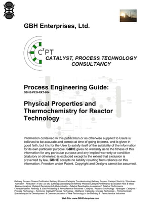 GBH Enterprises, Ltd.

Process Engineering Guide:
GBHE-PEG-RXT-804

Physical Properties and
Thermochemistry for Reactor
Technology
Information contained in this publication or as otherwise supplied to Users is
believed to be accurate and correct at time of going to press, and is given in
good faith, but it is for the User to satisfy itself of the suitability of the information
for its own particular purpose. GBHE gives no warranty as to the fitness of this
information for any particular purpose and any implied warranty or condition
(statutory or otherwise) is excluded except to the extent that exclusion is
prevented by law. GBHE accepts no liability resulting from reliance on this
information. Freedom under Patent, Copyright and Designs cannot be assumed.

Refinery Process Stream Purification Refinery Process Catalysts Troubleshooting Refinery Process Catalyst Start-Up / Shutdown
Activation Reduction In-situ Ex-situ Sulfiding Specializing in Refinery Process Catalyst Performance Evaluation Heat & Mass
Balance Analysis Catalyst Remaining Life Determination Catalyst Deactivation Assessment Catalyst Performance
Characterization Refining & Gas Processing & Petrochemical Industries Catalysts / Process Technology - Hydrogen Catalysts /
Process Technology – Ammonia Catalyst Process Technology - Methanol Catalysts / process Technology – Petrochemicals
Specializing in the Development & Commercialization of New Technology in the Refining & Petrochemical Industries
Web Site: www.GBHEnterprises.com

 
