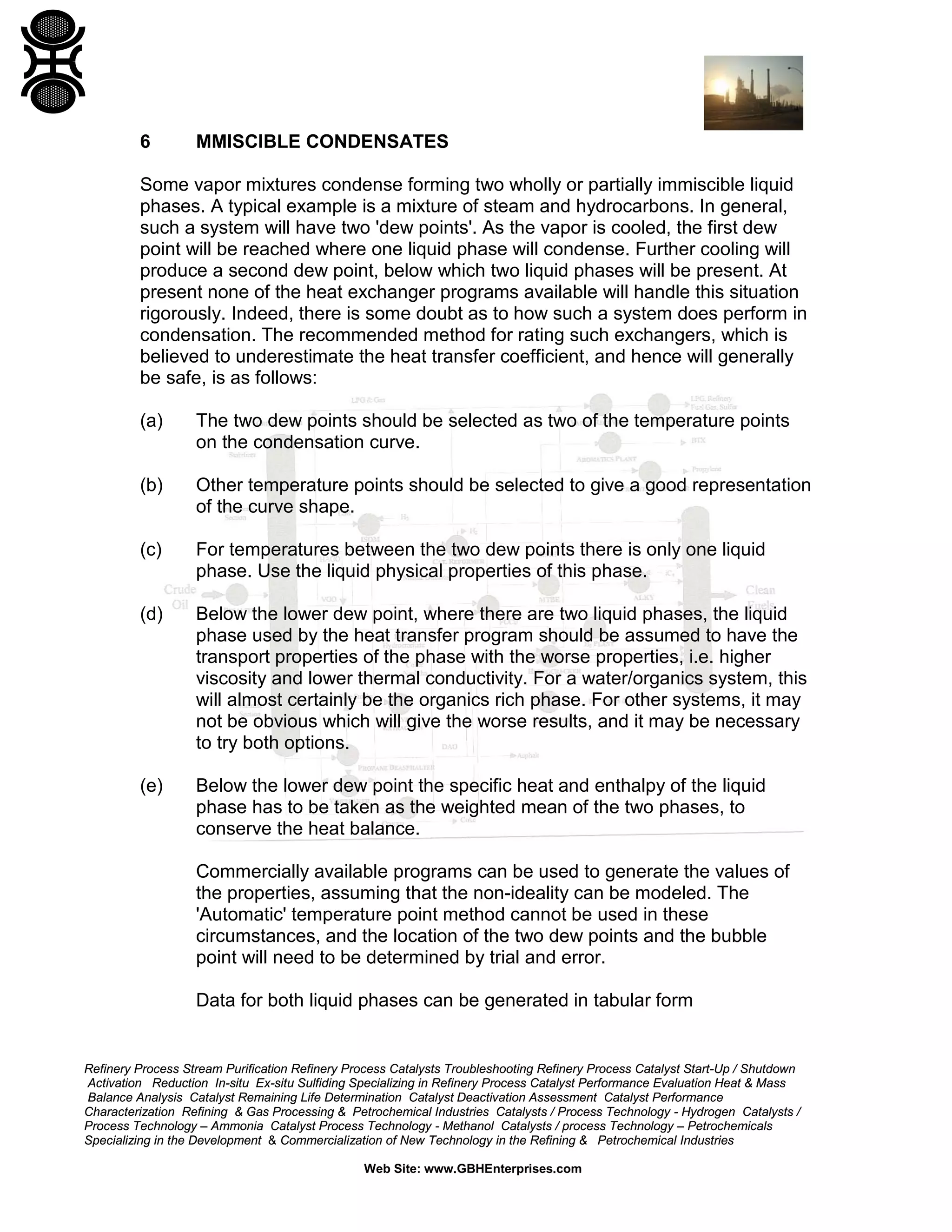 6

MMISCIBLE CONDENSATES

Some vapor mixtures condense forming two wholly or partially immiscible liquid
phases. A typical example is a mixture of steam and hydrocarbons. In general,
such a system will have two 'dew points'. As the vapor is cooled, the first dew
point will be reached where one liquid phase will condense. Further cooling will
produce a second dew point, below which two liquid phases will be present. At
present none of the heat exchanger programs available will handle this situation
rigorously. Indeed, there is some doubt as to how such a system does perform in
condensation. The recommended method for rating such exchangers, which is
believed to underestimate the heat transfer coefficient, and hence will generally
be safe, is as follows:
(a)

The two dew points should be selected as two of the temperature points
on the condensation curve.

(b)

Other temperature points should be selected to give a good representation
of the curve shape.

(c)

For temperatures between the two dew points there is only one liquid
phase. Use the liquid physical properties of this phase.

(d)

Below the lower dew point, where there are two liquid phases, the liquid
phase used by the heat transfer program should be assumed to have the
transport properties of the phase with the worse properties, i.e. higher
viscosity and lower thermal conductivity. For a water/organics system, this
will almost certainly be the organics rich phase. For other systems, it may
not be obvious which will give the worse results, and it may be necessary
to try both options.

(e)

Below the lower dew point the specific heat and enthalpy of the liquid
phase has to be taken as the weighted mean of the two phases, to
conserve the heat balance.
Commercially available programs can be used to generate the values of
the properties, assuming that the non-ideality can be modeled. The
'Automatic' temperature point method cannot be used in these
circumstances, and the location of the two dew points and the bubble
point will need to be determined by trial and error.
Data for both liquid phases can be generated in tabular form

Refinery Process Stream Purification Refinery Process Catalysts Troubleshooting Refinery Process Catalyst Start-Up / Shutdown
Activation Reduction In-situ Ex-situ Sulfiding Specializing in Refinery Process Catalyst Performance Evaluation Heat & Mass
Balance Analysis Catalyst Remaining Life Determination Catalyst Deactivation Assessment Catalyst Performance
Characterization Refining & Gas Processing & Petrochemical Industries Catalysts / Process Technology - Hydrogen Catalysts /
Process Technology – Ammonia Catalyst Process Technology - Methanol Catalysts / process Technology – Petrochemicals
Specializing in the Development & Commercialization of New Technology in the Refining & Petrochemical Industries
Web Site: www.GBHEnterprises.com

 
