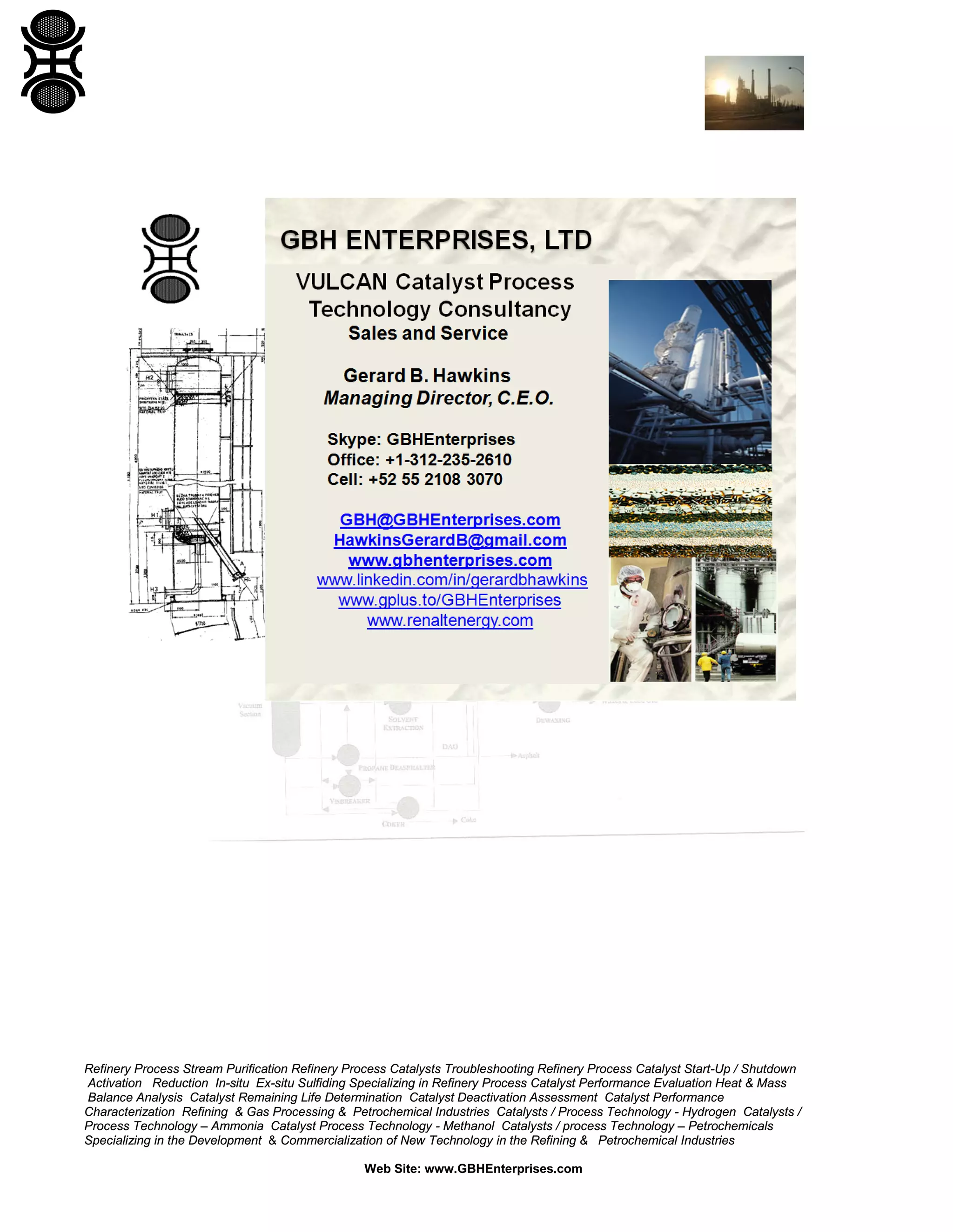 Refinery Process Stream Purification Refinery Process Catalysts Troubleshooting Refinery Process Catalyst Start-Up / Shutdown
Activation Reduction In-situ Ex-situ Sulfiding Specializing in Refinery Process Catalyst Performance Evaluation Heat & Mass
Balance Analysis Catalyst Remaining Life Determination Catalyst Deactivation Assessment Catalyst Performance
Characterization Refining & Gas Processing & Petrochemical Industries Catalysts / Process Technology - Hydrogen Catalysts /
Process Technology – Ammonia Catalyst Process Technology - Methanol Catalysts / process Technology – Petrochemicals
Specializing in the Development & Commercialization of New Technology in the Refining & Petrochemical Industries
Web Site: www.GBHEnterprises.com

 