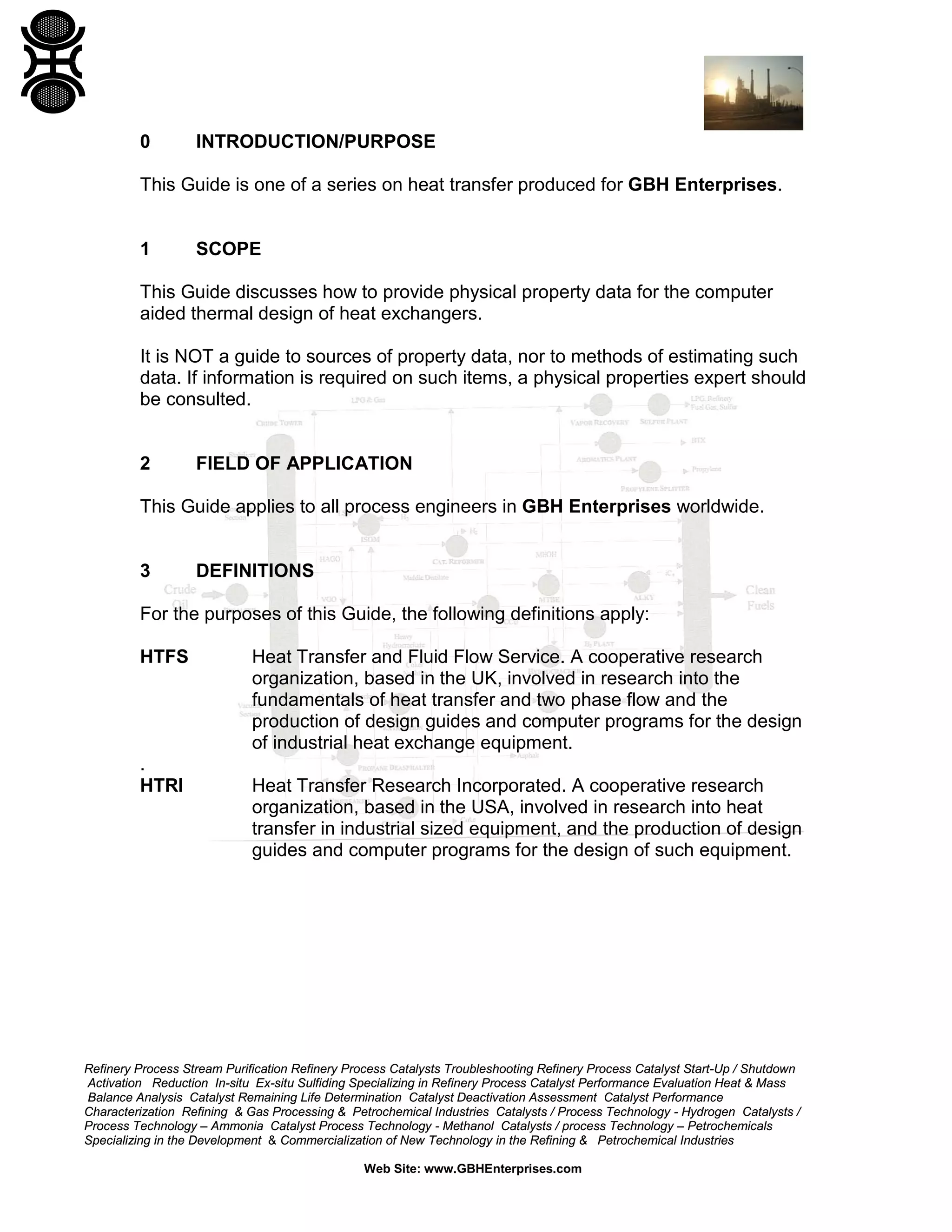 0

INTRODUCTION/PURPOSE

This Guide is one of a series on heat transfer produced for GBH Enterprises.

1

SCOPE

This Guide discusses how to provide physical property data for the computer
aided thermal design of heat exchangers.
It is NOT a guide to sources of property data, nor to methods of estimating such
data. If information is required on such items, a physical properties expert should
be consulted.

2

FIELD OF APPLICATION

This Guide applies to all process engineers in GBH Enterprises worldwide.

3

DEFINITIONS

For the purposes of this Guide, the following definitions apply:
HTFS

.
HTRI

Heat Transfer and Fluid Flow Service. A cooperative research
organization, based in the UK, involved in research into the
fundamentals of heat transfer and two phase flow and the
production of design guides and computer programs for the design
of industrial heat exchange equipment.
Heat Transfer Research Incorporated. A cooperative research
organization, based in the USA, involved in research into heat
transfer in industrial sized equipment, and the production of design
guides and computer programs for the design of such equipment.

Refinery Process Stream Purification Refinery Process Catalysts Troubleshooting Refinery Process Catalyst Start-Up / Shutdown
Activation Reduction In-situ Ex-situ Sulfiding Specializing in Refinery Process Catalyst Performance Evaluation Heat & Mass
Balance Analysis Catalyst Remaining Life Determination Catalyst Deactivation Assessment Catalyst Performance
Characterization Refining & Gas Processing & Petrochemical Industries Catalysts / Process Technology - Hydrogen Catalysts /
Process Technology – Ammonia Catalyst Process Technology - Methanol Catalysts / process Technology – Petrochemicals
Specializing in the Development & Commercialization of New Technology in the Refining & Petrochemical Industries
Web Site: www.GBHEnterprises.com

 
