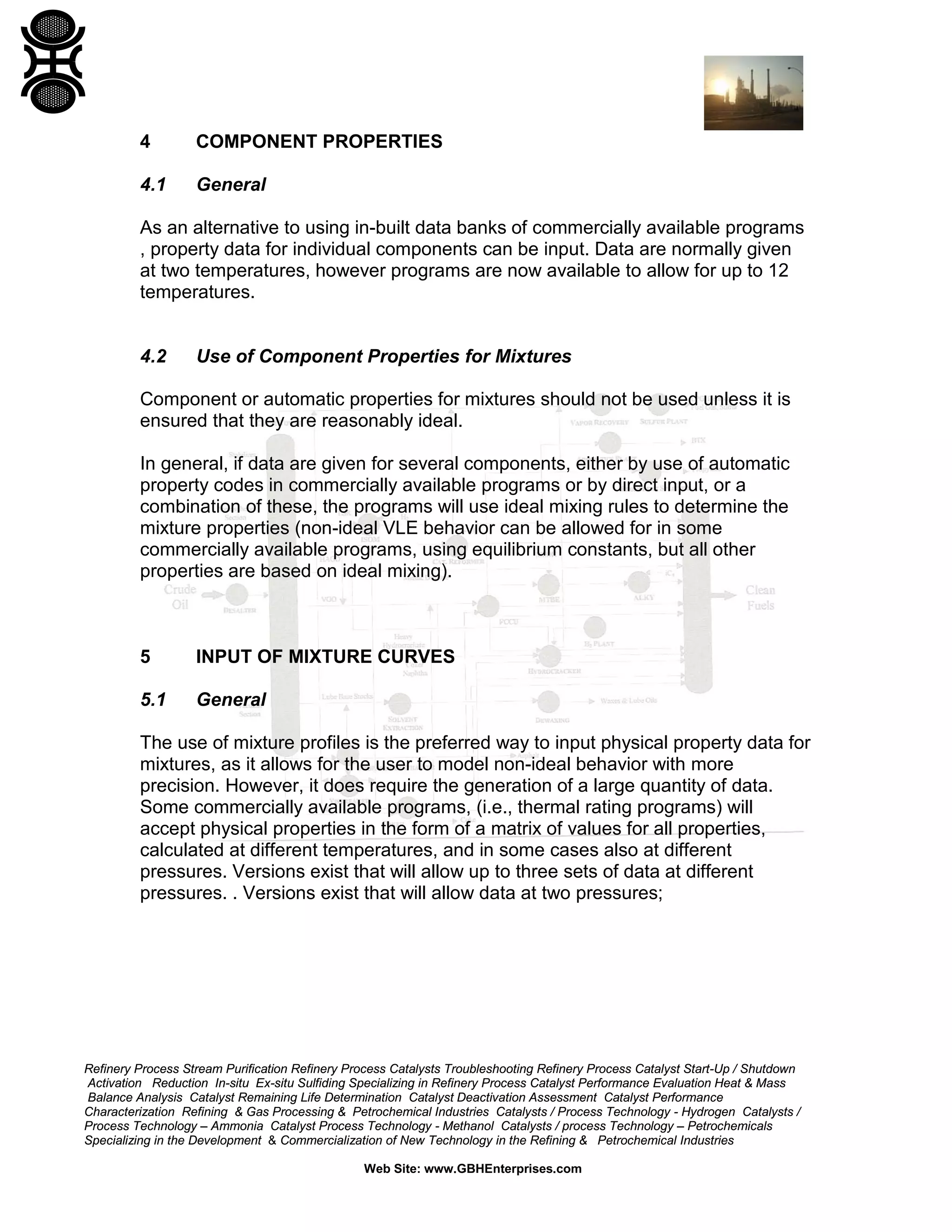 4

COMPONENT PROPERTIES

4.1

General

As an alternative to using in-built data banks of commercially available programs
, property data for individual components can be input. Data are normally given
at two temperatures, however programs are now available to allow for up to 12
temperatures.

4.2

Use of Component Properties for Mixtures

Component or automatic properties for mixtures should not be used unless it is
ensured that they are reasonably ideal.
In general, if data are given for several components, either by use of automatic
property codes in commercially available programs or by direct input, or a
combination of these, the programs will use ideal mixing rules to determine the
mixture properties (non-ideal VLE behavior can be allowed for in some
commercially available programs, using equilibrium constants, but all other
properties are based on ideal mixing).

5

INPUT OF MIXTURE CURVES

5.1

General

The use of mixture profiles is the preferred way to input physical property data for
mixtures, as it allows for the user to model non-ideal behavior with more
precision. However, it does require the generation of a large quantity of data.
Some commercially available programs, (i.e., thermal rating programs) will
accept physical properties in the form of a matrix of values for all properties,
calculated at different temperatures, and in some cases also at different
pressures. Versions exist that will allow up to three sets of data at different
pressures. . Versions exist that will allow data at two pressures;

Refinery Process Stream Purification Refinery Process Catalysts Troubleshooting Refinery Process Catalyst Start-Up / Shutdown
Activation Reduction In-situ Ex-situ Sulfiding Specializing in Refinery Process Catalyst Performance Evaluation Heat & Mass
Balance Analysis Catalyst Remaining Life Determination Catalyst Deactivation Assessment Catalyst Performance
Characterization Refining & Gas Processing & Petrochemical Industries Catalysts / Process Technology - Hydrogen Catalysts /
Process Technology – Ammonia Catalyst Process Technology - Methanol Catalysts / process Technology – Petrochemicals
Specializing in the Development & Commercialization of New Technology in the Refining & Petrochemical Industries
Web Site: www.GBHEnterprises.com

 