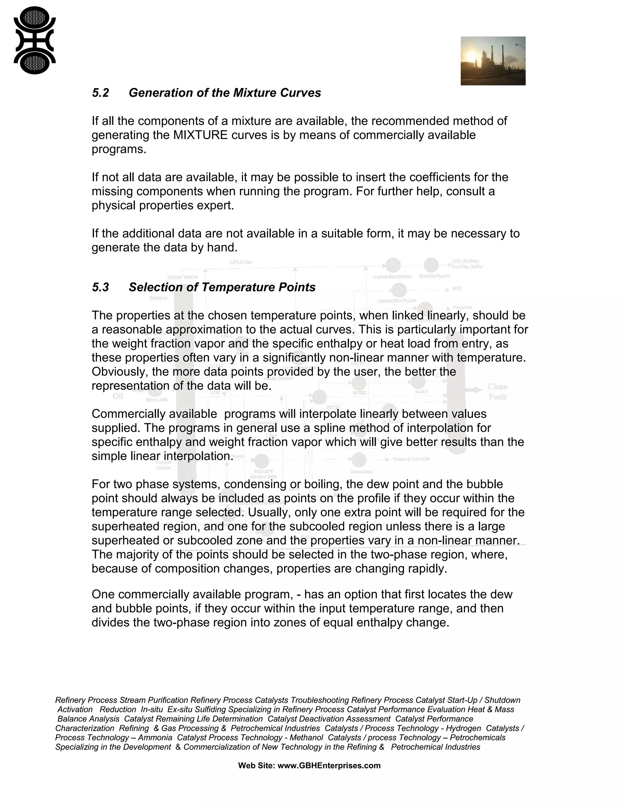 5.2

Generation of the Mixture Curves

If all the components of a mixture are available, the recommended method of
generating the MIXTURE curves is by means of commercially available
programs.
If not all data are available, it may be possible to insert the coefficients for the
missing components when running the program. For further help, consult a
physical properties expert.
If the additional data are not available in a suitable form, it may be necessary to
generate the data by hand.
5.3

Selection of Temperature Points

The properties at the chosen temperature points, when linked linearly, should be
a reasonable approximation to the actual curves. This is particularly important for
the weight fraction vapor and the specific enthalpy or heat load from entry, as
these properties often vary in a significantly non-linear manner with temperature.
Obviously, the more data points provided by the user, the better the
representation of the data will be.
Commercially available programs will interpolate linearly between values
supplied. The programs in general use a spline method of interpolation for
specific enthalpy and weight fraction vapor which will give better results than the
simple linear interpolation.
For two phase systems, condensing or boiling, the dew point and the bubble
point should always be included as points on the profile if they occur within the
temperature range selected. Usually, only one extra point will be required for the
superheated region, and one for the subcooled region unless there is a large
superheated or subcooled zone and the properties vary in a non-linear manner.
The majority of the points should be selected in the two-phase region, where,
because of composition changes, properties are changing rapidly.
One commercially available program, - has an option that first locates the dew
and bubble points, if they occur within the input temperature range, and then
divides the two-phase region into zones of equal enthalpy change.

Refinery Process Stream Purification Refinery Process Catalysts Troubleshooting Refinery Process Catalyst Start-Up / Shutdown
Activation Reduction In-situ Ex-situ Sulfiding Specializing in Refinery Process Catalyst Performance Evaluation Heat & Mass
Balance Analysis Catalyst Remaining Life Determination Catalyst Deactivation Assessment Catalyst Performance
Characterization Refining & Gas Processing & Petrochemical Industries Catalysts / Process Technology - Hydrogen Catalysts /
Process Technology – Ammonia Catalyst Process Technology - Methanol Catalysts / process Technology – Petrochemicals
Specializing in the Development & Commercialization of New Technology in the Refining & Petrochemical Industries
Web Site: www.GBHEnterprises.com

 