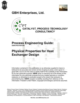 GBH Enterprises, Ltd.

Process Engineering Guide:
GBHE-PEG-HEA-500

Physical Properties for Heat
Exchanger Design

Information contained in this publication or as otherwise supplied to Users is
believed to be accurate and correct at time of going to press, and is given in
good faith, but it is for the User to satisfy itself of the suitability of the information
for its own particular purpose. GBHE gives no warranty as to the fitness of this
information for any particular purpose and any implied warranty or condition
(statutory or otherwise) is excluded except to the extent that exclusion is
prevented by law. GBHE accepts no liability resulting from reliance on this
information. Freedom under Patent, Copyright and Designs cannot be assumed.

Refinery Process Stream Purification Refinery Process Catalysts Troubleshooting Refinery Process Catalyst Start-Up / Shutdown
Activation Reduction In-situ Ex-situ Sulfiding Specializing in Refinery Process Catalyst Performance Evaluation Heat & Mass
Balance Analysis Catalyst Remaining Life Determination Catalyst Deactivation Assessment Catalyst Performance
Characterization Refining & Gas Processing & Petrochemical Industries Catalysts / Process Technology - Hydrogen Catalysts /
Process Technology – Ammonia Catalyst Process Technology - Methanol Catalysts / process Technology – Petrochemicals
Specializing in the Development & Commercialization of New Technology in the Refining & Petrochemical Industries
Web Site: www.GBHEnterprises.com

 