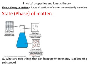 Physical properties and kinetic theory
Kinetic theory or matter – States all particles of matter are constantly in motion.

State (Phase) of matter:




Q. What are two things that can happen when energy is added to a
substance?
 