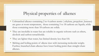Physical properties of alkenes
• Unbranched alkenes containing 2 to 4 carbon atoms ( ethylene, propylene ,butenes)
are gases at room temperature, those containing 5 to 18 carbons are liquids, while
those containing more than 18 carbons are solids.
• They are insoluble in water but are soluble in organic solvents such as ethers,
alcohols and carbon tetrachloride.
• They are lighter than water, has limited density less than 0.8.
• Melting and boiling points of alkene rises with increasing molecular weight.
Further, branched chain alkenes have lower boiling point than straight chain
alkenes.
 