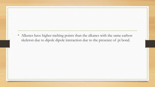 • Alkenes have higher melting points than the alkanes with the same carbon
skeleton due to dipole dipole interaction due to the presence of pi bond.
 