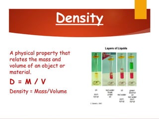 Density
A physical property that
relates the mass and
volume of an object or
material.
D = M / V
Density = Mass/Volume
 