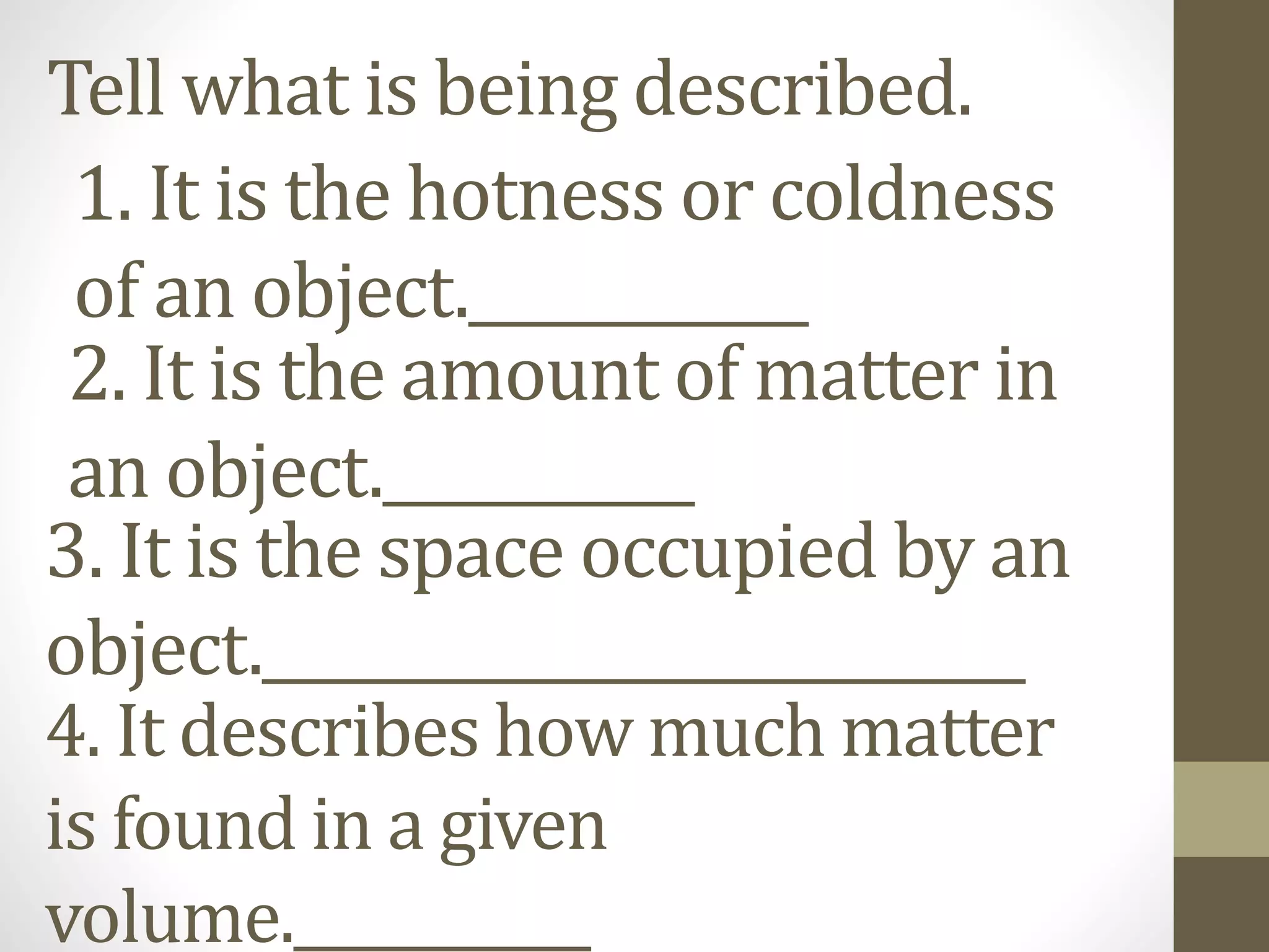 Tell what is being described.
1. It is the hotness or coldness
of an object.____________
2. It is the amount of matter in
an object.___________
3. It is the space occupied by an
object.___________________________
4. It describes how much matter
is found in a given
volume.___________