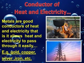 Metals are good
conductors of heat
and electricity that
is it allows heat and
electricity to pass
through it easily…
E.g. gold, copper,
silver ,iron, etc.
 